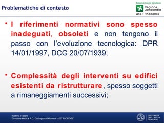 Martino Trapani
Direzione Medica P.O. Garbagnate Milanese –ASST RHODENSE
Problematiche di contesto
• I riferimenti normativi sono spesso
inadeguati, obsoleti e non tengono il
passo con l’evoluzione tecnologica: DPR
14/01/1997, DCG 20/07/1939;
• Complessità degli interventi su edifici
esistenti da ristrutturare, spesso soggetti
a rimaneggiamenti successivi;
 