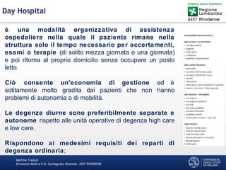 Martino Trapani
Direzione Medica P.O. Garbagnate Milanese –ASST RHODENSE
Day Hospital
è una modalità organizzativa di assistenza
ospedaliera nella quale il paziente rimane nella
struttura solo il tempo necessario per accertamenti,
esami o terapie (di solito mezza giornata o una giornata)
e poi ritorna al proprio domicilio senza occupare un posto
letto.
Ciò consente un'economia di gestione ed è
solitamente molto gradita dai pazienti che non hanno
problemi di autonomia o di mobilità.
Le degenze diurne sono preferibilmente separate e
autonome rispetto alle unità operative di degenza high care
e low care.
Rispondono ai medesimi requisiti dei reparti di
degenza ordinaria;
 