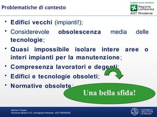 Martino Trapani
Direzione Medica P.O. Garbagnate Milanese –ASST RHODENSE
Problematiche di contesto
• Edifici vecchi (impianti!);
• Considerevole obsolescenza media delle
tecnologie;
• Quasi impossibile isolare intere aree o
interi impianti per la manutenzione;
• Compresenza lavoratori e degenti;
• Edifici e tecnologie obsoleti;
• Normative obsolete;
Una bella sfida!Una bella sfida!
 