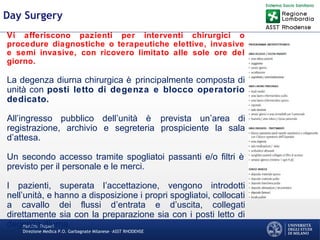 Martino Trapani
Direzione Medica P.O. Garbagnate Milanese –ASST RHODENSE
Day Surgery
Vi afferiscono pazienti per interventi chirurgici o
procedure diagnostiche o terapeutiche elettive, invasive
e semi invasive, con ricovero limitato alle sole ore del
giorno.
La degenza diurna chirurgica è principalmente composta di
unità con posti letto di degenza e blocco operatorio
dedicato.
All’ingresso pubblico dell’unità è prevista un’area di
registrazione, archivio e segreteria prospiciente la sala
d’attesa.
Un secondo accesso tramite spogliatoi passanti e/o filtri è
previsto per il personale e le merci.
I pazienti, superata l’accettazione, vengono introdotti
nell’unità, e hanno a disposizione i propri spogliatoi, collocati
a cavallo dei flussi d’entrata e d’uscita, collegati
direttamente sia con la preparazione sia con i posti letto di
degenza diurna.
 