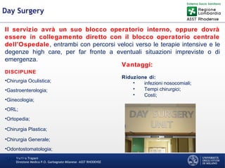 Martino Trapani
Direzione Medica P.O. Garbagnate Milanese –ASST RHODENSE
Day Surgery
Il servizio avrà un suo blocco operatorio interno, oppure dovrà
essere in collegamento diretto con il blocco operatorio centrale
dell’Ospedale, entrambi con percorsi veloci verso le terapie intensive e le
degenze high care, per far fronte a eventuali situazioni impreviste o di
emergenza.
DISCIPLINE
•Chirurgia Oculistica;
•Gastroenterologia;
•Ginecologia;
•ORL;
•Ortopedia;
•Chirurgia Plastica;
•Chirurgia Generale;
•Odontostomatologia;
•Urologia;
Vantaggi:
Riduzione di:
• infezioni nosocomiali;
• Tempi chirurgici;
• Costi;
 