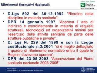 Martino Trapani
Direzione Medica P.O. Garbagnate Milanese –ASST RHODENSE
Riferimenti Normativi Nazionali:
• D.Lgs 502 del 30-12-1992 "Riordino della
disciplina in materia sanitaria”;
• DPR 14 gennaio 1997 “Approva l’ atto di
indirizzo e coordinamento in materia di requisiti
strutturali, tecnologici ed organizzativi minimi per
l’esercizio delle attività sanitarie da parte delle
strutture pubbliche e private“;
• D. Lgs N. 229 del 1999 e con la Legge
costituzionale n.3/2001 “si è meglio dettagliato
il quadro di riferimento normativo entro il quale le
Regioni dovevano operare”;
• DPR del 23-05-2003 "Approvazione del Piano
sanitario nazionale 2003-2005“.
 