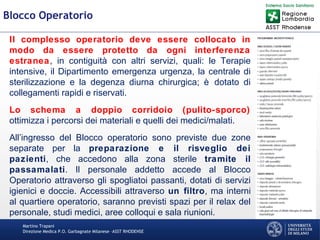 Martino Trapani
Direzione Medica P.O. Garbagnate Milanese –ASST RHODENSE
Blocco Operatorio
Il complesso operatorio deve essere collocato in
modo da essere protetto da ogni interferenza
estranea, in contiguità con altri servizi, quali: le Terapie
intensive, il Dipartimento emergenza urgenza, la centrale di
sterilizzazione e la degenza diurna chirurgica; è dotato di
collegamenti rapidi e riservati.
Lo schema a doppio corridoio (pulito-sporco)
ottimizza i percorsi dei materiali e quelli dei medici/malati.
All’ingresso del Blocco operatorio sono previste due zone
separate per la preparazione e il risveglio dei
pazienti, che accedono alla zona sterile tramite il
passamalati. Il personale addetto accede al Blocco
Operatorio attraverso gli spogliatoi passanti, dotati di servizi
igienici e doccie. Accessibili attraverso un filtro, ma interni
al quartiere operatorio, saranno previsti spazi per il relax del
personale, studi medici, aree colloqui e sala riunioni.
 