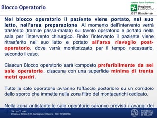 Martino Trapani
Direzione Medica P.O. Garbagnate Milanese –ASST RHODENSE
Blocco Operatorio
Nel blocco operatorio il paziente viene portato, nel suo
letto, nell’area preparazione. Al momento dell’intervento verrà
trasferito (tramite passa-malati) sul tavolo operatorio e portato nella
sala per l’intervento chirurgico. Finito l’intervento il paziente viene
ritrasferito nel suo letto e portato all’area risveglio post-
operatorio, dove verrà monitorizzato per il tempo necessario,
secondo il caso.
Ciascun Blocco operatorio sarà composto preferibilmente da sei
sale operatorie, ciascuna con una superficie minima di trenta
metri quadri.
Tutte le sale operatorie avranno l’affaccio posteriore su un corridoio
dello sporco che immette nella zona filtro del montacarichi dedicato.
Nella zona antistante le sale operatorie saranno previsti i lavaggi dei
chirurghi.
 
