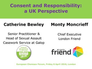 Consent and Responsibility:
a UK Perspective
Catherine Bewley
Senior Practitioner &
Head of Sexual Assault
Casework Service at Galop
Monty Moncrieff
Chief Executive
London Friend
European Chemsex Forum, Friday 8 April 2016, London
 