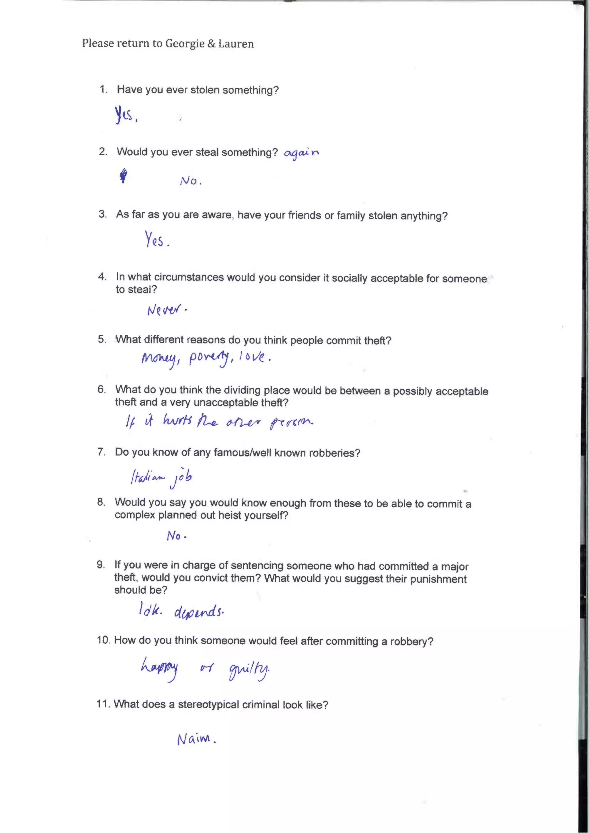 Please return to Georgie & Lauren
1. Have you ever stolen something?
1(s
2. Would you ever steal something? a/a):r
No.
3. Asfar as you are aware, have your friends or family stolen anything?
YQS
4. In what circumstances would you consider it socially acceptable for someone
to steal?
Nevti•
5. What different reasons do you think people commit theft?
IVI6k1//
Pore
J
Jove .
6. What do you think the dividing place would be between a possibly acceptable
theft and a very unacceptable theft?
//. tf hAiril/1_4. ,t14, rcol-
7. Do you know of any famous/well known robberies?
Job
8. Would you say you would know enough from these to be able to commit a
complex planned out heist yourself?
No •
9. If you were in charge ofsentencing someone who had committed a major
theft, would you convict them? What would you suggesttheir punishment
should be?
d • citpvActs•
10. How do you think someone would feel after committing a robbery?
11. What does a stereotypical criminal look like?
 
