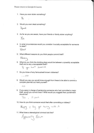 Please return to Georgie& Lauren
1. Have you ever stolen something?
2. Would you ever steal something?
1)pet,
3. Asfar as you are aware, have your friends orfamily stolen anything?
4. In what circumstances would you consider it socially acceptable for someone
to steal?
5. What different reasons do you think people commit theft?
M
6. What do you think the dividing place would be between a possibly acceptable
theft and a very unacceptable theft?
kf-a- gaAC2 "it
7. Do you know of any famous/well known robberies?
8. Would you say you would know enough from these to be able to commit a
complex planned out heist yourself?
9. If you were in charge ofsentencing someone who had committed a major
theft, would you convictthem? What would you suggesttheir punishment
should be?
10. How do you think someone would feel after committing a robbery?
11. What does a stereotypical criminal look like?
4 015'0. /v)
 