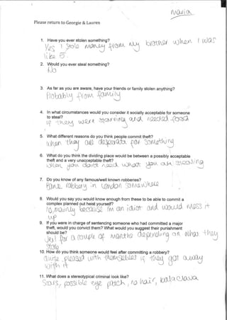 Please return to Georgie & Lauren
1. Have you ever stolen something?
y6 mcp
2. Would you ever steal something?
baungi uAQA- I tido,s1
3. Asfar as you are aware, have yourfriends orfamily stolen anything?
1-loba ovA
4. In what circumstances would you consider it socially acceptable for someone
to steal?
AEAW-QAEAO (2S/ACki 4-bQ$CA
5. What different reasons do you think people commit theft?
0.6 aQ46a .V61 (3(kCrkiki‘t91 t
6. What do you think the dividing place would be between a possibly acceptable
theft and a very unacceptable theft?
k_)1k52-‘k d.gL&dsav &clock Lok(20C •.1 1/
7. Do you know ofany famous/well known robberies?
3(-01— (.61facm
8. Would you say you would know enough from these to be able to commit a
complex planned out heist yourself?
fO rftA an ;1.5N- 3A0t
k-499. If you were in charge ofsentencing someone who had committed a major
theft, would you convictthem? What would you suggesttheir punishment
--(11 aoktAt of- Angiuh9 GtQpitabl k cow -flfkgshould be?
Stak2
10. How do you think someone would feel after committing a robbery?
_ ())12 k AQ1143(210,0 Sat 0,1)30d
t(Y-tiq
WOUJCi ANS3 i#
11. What does a stereotypical criminal look like?
Seal 7 93560(a i?),6e (0 kodr ,^„' 0.
 