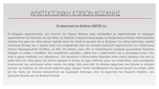 Click to edit Master text styles
ΑΡΧΙΤΕΚΤΟΝΙΚΗ ΚΤΙΡΙΩΝ ΚΟΖΑΝΗΣ
• Τα δείγματα αρχιτεκτονικής των σπιτιών του Νομού Κοζάνης είναι πολυάριθμα με σημαντικότερα τα περίφημα
αρχοντόσπιτα της Σιάτιστας και της πόλης της Κοζάνης. Η αρχιτεκτονική μορφή της Κοζανίτικης κατοικίας ολοκληρώθηκε
περίπου στα μέσα του 18ου αιώνα, περίοδο κατά την οποία οι έμποροι και οι βιοτέχνες της πόλης απέκτησαν μεγάλη
οικονομική δύναμη και ο τρόπος ζωής τους επηρεάστηκε από την κεντρική Ευρώπη.Η αρχιτεκτονική των Κοζανίτικων
σπιτιών διαμορφωνόταν συνήθως, ως εξής. Στο ισόγειο, γύρω από το πλακόστρωτο ευρύχωρο χειμωνιάτικο δωμάτιο,
υπήρχαν το κελάρι, η αποθήκη, που ονομαζόταν «μαγαζές», καθώς και ο «καφέ-οντάς» και ο «μουσαφίρ-οντάς», που
ήταν οι χώροι υποδοχής των καλεσμένων. Στο εσωτερικό η ξύλινη σκάλα οδηγούσε στους επάνω ορόφους ενώ από τη
μικρή αυλή στο πίσω μέρος του σπιτιού έφευγαν οι ένοικοι σε ώρες κινδύνου, μέσω της «απάνοιξης», ενός συστήματος
επικοινωνίας των γειτονικών αυλών, εκείνη την εποχή. Τρία μόνο από τα πλούσια αρχοντικά, που έχτισαν οι εύποροι
έμποροι της Κοζάνης τον 18ο αιώνα σώζονται μέχρι σήμερα. Τυπικά παραδείγματα της αρχιτεκτονικής της εποχής, αλλά
και της τάσης για πλούσιο ξυλογλυπτικό και ζωγραφικό διάκοσμο, είναι τα αρχοντικά του Γεώργιου Λασσάνη, του
Γρηγορίου Βούρκα και του Βούρκα-Κατσικά.
Τα Αρχοντικά της Κοζάνης (ΜΕΡΟΣ 1o)
 