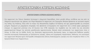 Click to edit Master text styles
ΑΡΧΙΤΕΚΤΟΝΙΚΗ ΚΤΙΡΙΩΝ ΚΟΖΑΝΗΣ
• Στο αρχοντικό του Γιάννη Λασσάνη λειτουργεί η Δημοτική Χαρτοθήκη, όπου μεταξύ άλλων εκτίθεται και ένα από τα
ελάχιστα πρωτότυπα της χάρτας του Ρήγα Φερραίου.Το Αρχοντικό του Γρηγορίου Βούρκα βρίσκεται σε κεντρικό σημείο
της πόλης της Κοζάνης, πίσω από το κτίριο της Μητρόπολης Σερβίων & Κοζάνης και έχει χαρακτηρισθεί ως ιστορικό
μνημείο. Σύμφωνα με μαρμάρινη επιγραφή, που βρίσκεται εντοιχισμένη στο αρχοντικό και η οποία φέρει χαραγμένο
σταυρό, το αρχοντικό χτίστηκε στις 10 Ιουνίου του 1748. Διασώζει τον περίβολο και την αυλή του και αποτελεί
χαρακτηριστικό δείγμα της αστικής μακεδονικής αρχιτεκτονικής. Βασικά υλικά κατασκευής των αρχοντικών ήταν η
πέτρα, το ξύλο και τα πλιθιά. Εκτός της ιδιαίτερης αρχιτεκτονικής εξωτερικής όψης, τα αρχοντικά διέθεταν μεγάλη
ποικιλία εσωτερικής διακόσμησης με ξυλόγλυπτες οροφές, τζάκια και ζωγραφικές παραστάσεις. Μάλιστα, στο εσωτερικό
του αρχοντικού Βούρκα έχουν διατηρηθεί ενδιαφέρουσες ξύλινες διακοσμημένες οροφές ενώ εκεί στεγάζεται πλέον η 17η
Εφορεία Βυζαντινών Αρχαιοτήτων.
ΑΡΧΙΤΕΚΤΟΝΙΚΗ ΚΤΙΡΙΩΝ ΚΟΖΑΝΗΣ ΜΕΡΟΣ 2
 