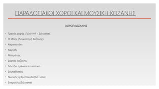 Click to edit Master text styles
ΠΑΡΑΔΟΣΙΑΚΟΙ ΧΟΡΟΙ ΚΑΙ ΜΟΥΣΙΚΗ ΚΟΖΑΝΗΣ
• Τρανός χορός (Γαλατινή - Σιάτιστα)
• Ο Μάης (Λευκοπηγή Κοζάνης)
• Καραπατάκι
• Καγγέλι
• Μπεράτης
• Συρτός κοζάνης
• Λόντζια ή Ανασελιτσιώτικο
• Συγκαθιστός
• Νικολός ή Βρε Νικολό(Σιάτιστα)
• Σταμούλω(Σιάτιστα)
ΧΟΡΟΙ ΚΟΖΑΝΗΣ
 