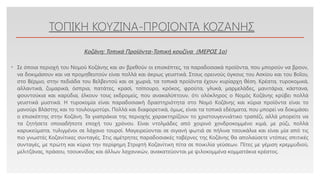 Click to edit Master text styles
ΤΟΠΙΚΗ ΚΟΥΖΙΝΑ-ΠΡΟΙΟΝΤΑ ΚΟΖΑΝΗΣ
• Σε όποια περιοχή του Νομού Κοζάνης και αν βρεθούν οι επισκέπτες, τα παραδοσιακά προϊόντα, που μπορούν να βρουν,
να δοκιμάσουν και να προμηθευτούν είναι πολλά και άκρως γευστικά. Στους ορεινούς όγκους του Ασκίου και του Βοΐου,
στο Βέρμιο, στην πεδιάδα του Βελβεντού και σε χωριά, τα τοπικά προϊόντα έχουν κυρίαρχη θέση. Κρέατα, τυροκομικά,
αλλαντικά, ζυμαρικά, όσπρια, πατάτες, κρασί, τσίπουρο, κρόκος, φρούτα, γλυκά, μαρμελάδες, μανιτάρια, κάστανα,
φουντούκια και καρύδια, έλκουν τους εκδρομείς, που ανακαλύπτουν, ότι ολόκληρος ο Νομός Κοζάνης κρύβει πολλά
γευστικά μυστικά. Η τυροκομία είναι παραδοσιακή δραστηριότητα στο Νομό Κοζάνης και κύρια προϊόντα είναι το
μανούρι Βλάστης και το τουλουμοτύρι. Πολλά και διαφορετικά, όμως, είναι τα τοπικά εδέσματα, που μπορεί να δοκιμάσει
ο επισκέπτης στην Κοζάνη. Τα γιαπράκια της περιοχής χαρακτηρίζουν το χριστουγεννιάτικο τραπέζι, αλλά μπορείτε να
τα ζητήσετε οποιαδήποτε εποχή του χρόνου. Είναι ντολμάδες από χοιρινό χονδροκομμένο κιμά, με ρύζι, πολλά
καρυκεύματα, τυλιγμένοι σε λάχανο τουρσί. Μαγειρεύονται σε σιγανή φωτιά σε πήλινα τσουκάλια και είναι μία από τις
πιο γνωστές Κοζανίτικες συνταγές. Στις αμέτρητες παραδοσιακές ταβέρνες της Κοζάνης θα απολαύσετε ντόπιες σπιτικές
συνταγές, με πρώτη και κύρια την περίφημη Στριφτή Κοζανίτικη πίτα σε ποικιλία γεύσεων. Πίτες με γέμιση κρεμμυδιού,
μελιτζάνας, πράσου, τσουκνίδας και άλλων λαχανικών, ανακατεύονται με ψιλοκομμένα κομματάκια κρέατος.
Κοζάνη: Τοπικά Προϊόντα-Τοπική κουζίνα (ΜΕΡΟΣ 1o)
 