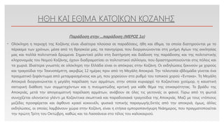 Click to edit Master text styles
ΗΘΗ ΚΑΙ ΕΘΙΜΑ ΚΑΤΟΙΚΩΝ ΚΟΖΑΝΗΣ
• Ολόκληρη η περιοχή της Κοζάνης είναι ιδιαίτερα πλούσια σε παραδόσεις, ήθη και έθιμα, τα οποία διατηρούνται με το
πέρασμα των χρόνων, μέσα από τη θρησκεία μας, τα πανηγύρια, που διοργανώνονται στη μνήμη Αγίων της εκκλησίας
μας και πολλά πολιτιστικά δρώμενα. Σημαντικό ρόλο στη διατήρηση και διάδοση της παράδοσης και της πολιτιστικής
κληρονομιάς του Νομού Κοζάνης, έχουν διαδραματίσει οι πολιτιστικοί σύλλογοι, που δραστηριοποιούνται στις πόλεις και
τα χωριά. Ιδιαίτερα γνωστές σε ολόκληρη την Ελλάδα είναι οι απόκριες στην Κοζάνη. Οι εκδηλώσεις ξεκινούν με χορούς
και τραγούδια την Τσικνοπέμπτη, ακριβώς 12 ημέρες πριν από τη Μεγάλη Αποκριά. Την τελευταία εβδομάδα γίνεται ένα
πραγματικό ξεφάντωμα από μεταμφιεσμένους και μη, που χορεύουν στο ρυθμό του τοπικού χορού «Έντεκα». Τη Μεγάλη
Αποκριά διοργανώνεται η μεγάλη παρέλαση των αρμάτων, στην οποία κυριαρχεί το Κοζανίτικο χιούμορ, η καυστική
σατυρική διάθεση των συμμετεχόντων και η πνευματώδης κριτική για κάθε θέμα της επικαιρότητας. Το βράδυ της
Αποκριάς, μετά την απογευματινή παρέλαση αρμάτων, ανάβουν σε όλες τις γειτονιές οι φανοί. Γύρω από τη φωτιά
συνεχίζεται ολονύκτιο γλέντι με Κοζανίτικα σκωπτικά και παραδοσιακά τραγούδια της Αποκριάς. Μαζί με τους ντόπιους
μεζέδες προσφέρεται και άφθονο κρασί κοκκινέλι, φυσικά τοπικής παραγωγής.Εκτός από την αποκριά, όμως, άλλες
εκδηλώσεις, οι οποίες λαμβάνουν χώρα στην Κοζάνη, είναι η ετήσια εμποροπανήγυρη Νιάημερος, που πραγματοποιείται
την πρώτη Τρίτη του Οκτώβρη, καθώς και τα Λασσάνεια στο τέλος του καλοκαιριού.
Παράδοση στην ...παράδοση (ΜΕΡΟΣ 1o)
 