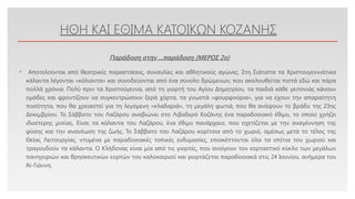 Click to edit Master text styles
ΗΘΗ ΚΑΙ ΕΘΙΜΑ ΚΑΤΟΙΚΩΝ ΚΟΖΑΝΗΣ
• Αποτελούνται από θεατρικές παραστάσεις, συναυλίες και αθλητικούς αγώνες. Στη Σιάτιστα τα Χριστουγεννιάτικα
κάλαντα λέγονται «κόλιαντα» και συνοδεύονται από ένα σύνολο δρώμενων, που ακολουθείται πιστά εδώ και πάρα
πολλά χρόνια. Πολύ πριν τα Χριστούγεννα, από τη γιορτή του Αγίου Δημητρίου, τα παιδιά κάθε γειτονιάς κάνουν
ομάδες και φροντίζουν να συγκεντρώσουν ξερά χόρτα, τα γνωστά «φουρφούρια», για να έχουν την απαραίτητη
ποσότητα, που θα χρειαστεί για τη λεγόμενη «κλαδαριά», τη μεγάλη φωτιά, που θα ανάψουν το βράδυ της 23ης
Δεκεμβρίου. Το Σάββατο του Λαζάρου αναβιώνει στο Λιβαδερό Κοζάνης ένα παραδοσιακό έθιμο, το οποίο χρήζει
ιδιαίτερης μνείας. Είναι τα κάλαντα του Λαζάρου, ένα έθιμο πανάρχαιο, που σχετίζεται με την αναγέννηση της
φύσης και την ανανέωση της ζωής. Το Σάββατο του Λαζάρου κορίτσια από το χωριό, αμέσως μετά το τέλος της
Θείας Λειτουργίας, ντυμένα με παραδοσιακές τοπικές ενδυμασίες, επισκέπτονται όλα τα σπίτια του χωριού και
τραγουδούν τα κάλαντα. Ο Κλήδονας είναι μία από τις γιορτές, που ανοίγουν τον εορταστικό κύκλο των μεγάλων
πανηγυριών και θρησκευτικών εορτών του καλοκαιριού και γιορτάζεται παραδοσιακά στις 24 Ιουνίου, ανήμερα του
Άϊ-Γιάννη.
Παράδοση στην ...παράδοση (ΜΕΡΟΣ 2o)
 