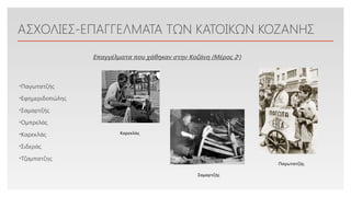 Click to edit Master text styles
ΑΣΧΟΛΙΕΣ-ΕΠΑΓΓΕΛΜΑΤΑ ΤΩΝ ΚΑΤΟΙΚΩΝ ΚΟΖΑΝΗΣ
•Παγωτατζής
•Εφημεριδοπώλης
•Σαμαρτζής
•Ομπρελάς
•Καρεκλάς
•Σιδεράς
•Τζαμπατζης
Επαγγέλματα που χάθηκαν στην Κοζάνη (Μέρος 2ο
)
Καρεκλάς
Σαμαρτζής
Παγωτατζής
 