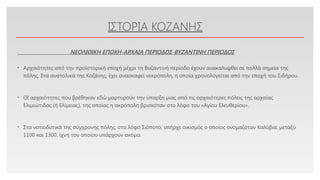 Click to edit Master text styles
ΙΣΤΟΡΙΑ ΚΟΖΑΝΗΣ
• Αρχαιότητες από την προϊστορική εποχή μέχρι τη Βυζαντινή περίοδο έχουν ανακαλυφθεί σε πολλά σημεία της
πόλης. Στα ανατολικά της Κοζάνης, έχει ανασκαφεί νεκρόπολη, η οποία χρονολογείται από την εποχή του Σιδήρου.
• ΟΙ αρχαιότητες που βρέθηκαν εδώ μαρτυρούν την ύπαρξη μιας από τις αρχαιότερες πόλεις της αρχαίας
Ελιμιώτιδας (ή Ελίμειας), της οποίας η ακρόπολη βρισκόταν στο λόφο του «Αγίου Ελευθερίου».
• Στα νοτιοδυτικά της σύγχρονης πόλης, στο λόφο Σιόποτο, υπήρχε οικισμός ο οποίος ονομαζόταν Καλύβια, μεταξύ
1100 και 1300, ίχνη του οποίου υπάρχουν ακόμα.
ΝΕΟΛΙΘΙΚΗ ΕΠΟΧΗ-ΑΡΧΑΙΑ ΠΕΡΙΟΔΟΣ-ΒΥΖΑΝΤΙΝΗ ΠΕΡΙΟΔΟΣ
 