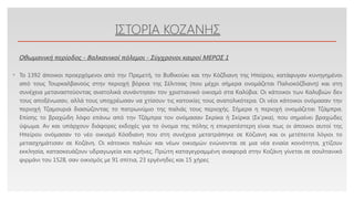 Click to edit Master text styles
ΙΣΤΟΡΙΑ ΚΟΖΑΝΗΣ
• Το 1392 άποικοι προερχόμενοι από την Πρεμετή, το Βυθικούκι και την Κόζδιανη της Ηπείρου, κατάφυγαν κυνηγημένοι
από τους Τουρκαλβανούς στην περιοχή βόρεια της Σέλιτσας (που μέχρι σήμερα ονομάζεται Παλιοκόζδιανη) και στη
συνέχεια μεταναστεύοντας ανατολικά συνάντησαν τον χριστιανικό οικισμό στα Καλύβια. Οι κάτοικοι των Καλυβιών δεν
τους αποξένωσαν, αλλά τους υποχρέωσαν να χτίσουν τις κατοικίες τους ανατολικότερα. Οι νέοι κάτοικοι ονόμασαν την
περιοχή Τζαμουριά διασώζοντας το πατρωνύμιο της παλιάς τους περιοχής. Σήμερα η περιοχή ονομάζεται Τζάμπρα.
Επίσης το βραχώδη λόφο επάνω από την Τζάμπρα τον ονόμασαν Σκρίκα ή Σκίρκα (Σκ’ρκα), που σημαίνει βραχώδες
ύψωμα. Αν και υπάρχουν διάφορες εκδοχές για το όνομα της πόλης η επικρατέστερη είναι πως οι άποικοι αυτοί της
Ηπείρου ονόμασαν το νέο οικισμό Κόσδιανη που στη συνέχεια μετατράπηκε σε Κόζιανη και οι μετέπειτα λόγιοι το
μετασχημάτισαν σε Κοζάνη. Οι κάτοικοι παλιών και νέων οικισμών ενώνονται σε μια νέα ενιαία κοινότητα, χτίζουν
εκκλησία, κατασκευάζουν υδραγωγεία και κρήνες. Πρώτη καταγεγραμμένη αναφορά στην Κοζάνη γίνεται σε σουλτανικό
φιρμάνι του 1528, σαν οικισμός με 91 σπίτια, 23 εργένηδες και 15 χήρες
Οθωμανική περίοδος - Βαλκανικοί πόλεμοι - Σύγχρονοι καιροί ΜΕΡΟΣ 1
 