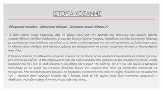 Click to edit Master text styles
ΙΣΤΟΡΙΑ ΚΟΖΑΝΗΣ
• Το 1649 εκατόν είκοσι οικογένειες από το χωριό Κτένι, υπό την αρχηγία του προεστού τους Ιωάννη Τράντα,
εγκαταστάθηκαν στη θέση Κρεβατάκια. Ο γιος του Ιωάννη Τράντα, Χαρίσιος, κατόρθωσε να λάβει Σουλτανικό διάταγμα
με προνόμια για τους κατοίκους της πόλης, με το οποίο η πόλη περιέρχονταν υπό την προστασία της Σουλτανομήτορος.
Οι κάτοικοι ήταν ελεύθεροι από κάποιους φόρους και απαγορευόταν να μένουν ως μόνιμοι κάτοικοι οι Μουσουλμάνοι
στην πόλη.
• Ο Χαρίσιος Τράντας, που θεωρείται ο πρώτος προύχοντας της πόλης, έκτισε μεγαλοπρεπή οικήματα και στόλισε την πόλη
με πλατάνια και κρήνες. Το 1664 θεμελίωσε το ναό του Αγίου Νικολάου, που αποτελεί και τον πολιούχο της πόλης. Ο ναός
ανακαινίστηκε το 1721. Το 1668 ιδρύεται η βιβλιοθήκη και η σχολή της Κοζάνης. Τον 17ο και 18ο αιώνα οι εμπορικές
συναλλαγές με τις χώρες της κεντρικής Ευρώπης δίνουν την ευκαιρία στην πόλη να αναπτυχθεί οικονομικά και
πνευματικά. Από τα οικοδομήματα ξεχωρίζει το δημαρχείο, ο μητροπολιτικός ναός του Αγίου Νικολάου και τα αρχοντικά
των Γ. Λασσάνη (στην ομώνυμη πλατεία) και Γ. Βούρκα. Κατά το 18ο αιώνα, όπως ξένοι περιηγητές αναφέρουν, ο
πληθυσμός της Κοζάνης ήταν ελληνικός και με αυξητικές τάσεις.
Οθωμανική περίοδος - Βαλκανικοί πόλεμοι - Σύγχρονοι καιροί (Μέρος 2ο
)
 