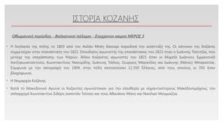 Click to edit Master text styles
ΙΣΤΟΡΙΑ ΚΟΖΑΝΗΣ
• Η λεηλασία της πόλης το 1803 από τον Ασλάν Μπέη διέκοψε παροδικά την ανάπτυξή της. Οι κάτοικοι της Κοζάνης
συμμετείχαν στην επανάσταση του 1821. Σπουδαίος αγωνιστής της επανάστασης του 1821 ήταν ο Ιωάννης Τσόντζας, που
μετείχε της υπεράσπισης των Ψαρών. Άλλοι Κοζανίτες αγωνιστές του 1821 ήταν οι Μιχαήλ Ιωάννου, Εμμανουήλ
Χατζηκωνσταντίνου, Κωνσταντίνος Ναουμίδης, Ιωάννης Τιάλιος, Γεώργιος Μάρανδος και Ιωάννης (Νάνος) Μπαρούτας.
Σύμφωνα με την απογραφή του 1904, στην πόλη κατοικούσαν 12.350 Έλληνες, από τους οποίους οι 350 ήταν
βλαχόφωνοι.
• Η Νομαρχία Κοζάνης
• Κατά το Μακεδονικό Αγώνα οι Κοζανίτες αγωνίστηκαν για την ελευθερία με σημαντικότερους Μακεδονομάχους, τον
οπλαρχηγό Κωνσταντίνο Σιδέρη (καπετάν Τσίτσο) και τους Αθανάσιο Μάνο και Νικόλαο Μουμούζια.
Οθωμανική περίοδος - Βαλκανικοί πόλεμοι - Σύγχρονοι καιροί ΜΕΡΟΣ 3
 