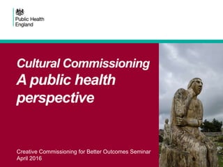 Creative Commissioning for Better Outcomes Seminar
April 2016
Cultural Commissioning
A public health
perspective
 