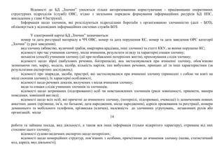 Відомості до БД „Злочин” уносяться тільки авторизованими користувачами - працівниками оперативних
структурних підрозділів (служб) ОВС, згідно з загальним порядком формування інформаційних ресурсів БД ІІПС,
викладеним у главі 4 Інструкції.
Інформація щодо злочинів, які розслідуються підрозділами боротьби з організованою злочинністю (далі - БОЗ),
обліковується у відповідних інформаційних системах служби БОЗ.
У електронній картці БД „Злочин” зазначаються:
номер та дата реєстрації матеріалу в ЧЧ ОВС, номер та дата порушення КС, номер та дата заведення ОРС категорії
„Злочин” (у разі заведення);
вид злочину (вбивство, вуличний грабіж, квартирна крадіжка, інші злочини) та статті ККУ, за якими порушено КС;
відомості про час учинення злочину, місце вчинення, результати огляду та характерні ознаки злочину;
механізм (спосіб) учинення злочину (дії при позбавленні потерпілих життя), приховування слідів злочину;
відомості щодо зброї (вибухових речовин, боєприпасів), яка застосовувалася при вчиненні злочину, обов’язково
зазначаючи тип, марку, модель, калібр, кількість нарізів, тип вибухових речовин, принцип дії та інші характеристики (за
результатами експертних досліджень);
відомості про знаряддя, засоби, пристрої, які застосовувалися при вчиненні злочину (принесені з собою чи взяті на
місці скоєння злочину), їх характерні особливості;
відомості щодо речових доказів, вилучених з місця вчинення злочину;
види та ознаки слідів учинених злочинів та злочинців;
відомості щодо затриманих (підозрюваних) осіб чи невстановлених злочинців (риси зовнішності, прикмети, манери
поведінки, зовнішній вигляд);
відомості щодо всіх осіб, які причетні до вчиненого злочину, (потерпілі, підозрювані, очевидці) із зазначенням повних
анкетних даних (прізвище, ім’я, по батькові, дата народження, місце народження), адреси проживання та реєстрації, номери
домашнього та мобільного телефонів, прізвиська (клички), належність до злочинних угрупувань, незаконних рухів або
організацій, місце
14
роботи та займана посада, вид діяльності, а також вся інша інформація (тільки відкритого характеру), отримана від них
стосовно цього злочину;
відомості судово-медичних експертиз щодо потерпілих;
відомості щодо комерційних структур, пов’язаних з особами, причетними до вчинення злочину (назва, статистичний
код, адреса, вид діяльності);
 