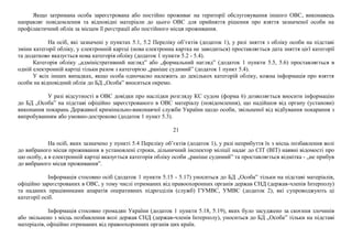 Якщо затримана особа зареєстрована або постійно проживає на території обслуговування іншого ОВС, виконавець
направляє повідомлення та відповідні матеріали до цього ОВС для прийняття рішення про взяття зазначеної особи на
профілактичний облік за місцем її реєстрації або постійного місця проживання.
На осіб, які зазначені у пунктах 5.1, 5.2 Переліку об’єктів (додаток 1), у разі зняття з обліку особи на підставі
зміни категорії обліку, у електронній картці (нова електронна картка не заводиться) проставляється дата зняття цієї категорії
та додатково вказується нова категорія обліку (додаток 1 пункти 5.2 - 5.4).
Категорія обліку „адміністративний нагляд” або „формальний нагляд” (додаток 1 пункти 5.5, 5.6) проставляється в
одній електронній картці тільки разом з категорією „раніше судимий” (додаток 1 пункт 5.4).
У всіх інших випадках, якщо особа одночасно належить до декількох категорій обліку, кожна інформація про взяття
особи на відповідний облік до БД „Особа” вноситься окремо.
У разі відсутності в ОВС довідки про наслідки розгляду КС судом (форма 6) дозволяється вносити інформацію
до БД „Особа” на підставі офіційно зареєстрованого в ОВС матеріалу (повідомлення), що надійшов від органу (установи)
виконання покарань Державної кримінально-виконавчої служби України щодо особи, звільненої від відбування покарання з
випробуванням або умовно-достроково (додаток 1 пункт 5.3).
21
На осіб, яких зазначено у пункті 5.4 Переліку об’єктів (додаток 1), у разі неприбуття їх з місць позбавлення волі
до вибраного місця проживання в установлені строки, дільничний інспектор міліції надає до СІТ (ВІТ) наявні відомості про
цю особу, а в електронній картці вказується категорія обліку особи „раніше судимий” та проставляється відмітка - „не прибув
до вибраного місця проживання”.
Інформація стосовно осіб (додаток 1 пункти 5.15 - 5.17) уноситься до БД „Особа” тільки на підставі матеріалів,
офіційно зареєстрованих в ОВС, у тому числі отриманих від правоохоронних органів держав СНД (держав-членів Інтерполу)
та наданих працівниками апаратів оперативних підрозділів (служб) ГУМВС, УМВС (додаток 2), які супроводжують ці
категорії осіб.
Інформація стосовно громадян України (додаток 1 пункти 5.18, 5.19), яких було засуджено за скоєння злочинів
або звільнено з місць позбавлення волі держав СНД (держав-членів Інтерполу), уноситься до БД „Особа” тільки на підставі
матеріалів, офіційно отриманих від правоохоронних органів цих країн.
 