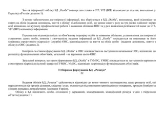 Зняття інформації з обліку БД „Особа” виконується тільки в СІТ, УІТ (ВІТ) відповідно до підстав, викладених у
Переліку об’єктів (додаток 1).
З метою забезпечення достовірності інформації, яка зберігається в БД „Особа”, виконавець, який відповідає за
взяття на облік (надання доповнень, зняття з обліку) підоблікових осіб, не менше одного разу на три місяці здійснює звірки
осіб відповідно до журналу профілактичної роботи з наявними обліками ІІПС та у разі виявлення розбіжностей надає до СІТ,
УІТ (ВІТ) відповідну інформацію.
Персональна відповідальність за обов’язкову перевірку особи за наявними обліками, установлення достовірності
установчих даних особи, повнота і своєчасність надання інформації до БД „Особа” покладається на виконавця та його
керівника структурного підрозділу (служби) ОВС, відповідального за взяття на облік особи (надання доповнень, зняття з
обліку) в ОВС (додаток 2).
Контроль за станом формування БД „Особа” в ОВС покладається на заступників начальника ОВС, відповідно до
розподілу функціональних обов’язків, загальний - на керівника цього ОВС.
Загальний контроль за станом формування БД „Особа” в ГУМВС, УМВС покладається на заступників керівників
структурних підрозділів (служб) апаратів ГУМВС, УМВС, відповідно до розподілу функціональних обов’язків.
10.Порядок формування БД „Розшук”
22
Ведення обліків БД „Розшук” здійснюється відповідно до вимог чинного законодавства, щодо розшуку осіб, які
переховуються від органів дізнання, слідства і суду, ухиляються від виконання кримінального покарання, пропали безвісти та
в інших випадках, передбачених Законами України.
Обліку в БД підлягають особи, оголошені у державний, міждержавний, міжнародний розшук згідно з Переліком
об’єктів (додаток 1)
 