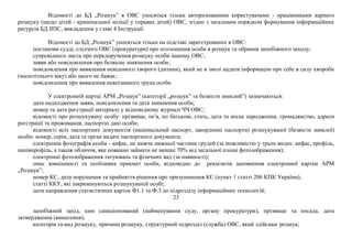 Відомості до БД „Розшук” в ОВС уносяться тільки авторизованими користувачами - працівниками карного
розшуку (щодо дітей - кримінальної міліції у справах дітей) ОВС, згідно з загальним порядком формування інформаційних
ресурсів БД ІІПС, викладеним у главі 4 Інструкції.
Відомості до БД „Розшук” уносяться тільки на підставі зареєстрованих в ОВС:
постанови судді, слідчого ОВС (прокуратури) про оголошення особи в розшук та обрання запобіжного заходу;
супровідного листа про передоручення розшуку особи іншому ОВС;
заяви або повідомлення про безвісне зникнення особи;
повідомлення про виявлення невідомого хворого (дитини), який не в змозі надати інформацію про себе в силу хвороби
(малолітнього віку) або цього не бажає;
повідомлення про виявлення невпізнаного трупа особи.
У електронній картці АРМ „Розшук” (категорії „розшук” та безвісти зниклий”) зазначаються:
дата надходження заяви, повідомлення та дата зникнення особи;
номер та дата реєстрації матеріалу у відповідному журналі ЧЧ ОВС;
відомості про розшукувану особу: прізвище, ім’я, по батькові, стать, дата та місце народження, громадянство, адреси
реєстрації та проживання, паспортні дані особи;
відомості всіх паспортних документів (національний паспорт, закордонні паспорти) розшукуваної (безвісти зниклої)
особи: номер, серія, дата та орган видачі паспортного документа;
електронна фотографія особи - анфас, не нижче нижньої частини грудей (за можливістю у трьох видах: анфас, профіль,
напівпрофіль, а також обличчя, яке повинно займати не менше 70% від загальної площі фотозображення);
електронні фотозображення татуювань та фізичних вад (за наявності);
опис зовнішності та особливих прикмет особи, відповідно до реквізитів заповнення електронної картки АРМ
„Розшук”;
номер КС, дати порушення та прийняття рішення про призупинення КС (пункт 1 статті 206 КПК України);
статті ККУ, які інкримінуються розшукуваній особі;
дати направлення статистичних карток Ф1.1 та Ф.3 до підрозділу інформаційних технологій;
23
запобіжний захід, ким санкціонований (найменування суду, органу прокуратури), прізвище та посада, дата
затвердження (винесення);
категорія та вид розшуку, причина розшуку, структурний підрозділ (служба) ОВС, який здійснює розшук;
 