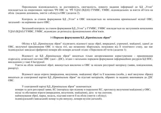 Персональна відповідальність за достовірність, своєчасність, повноту надання інформації до БД „Угон”
покладається на оперативних чергових ЧЧ ОВС та ЧЧ УДАІ (ВДАІ) ГУМВС, УМВС, відповідальних за взяття об’єкта на
облік (надання доповнень, зняття з обліку) в ОВС (додаток 2).
Контроль за станом формування БД „Угон” в ОВС покладається на начальника кримінальної міліції ОВС,
загальний - на керівника цього ОВС.
Загальний контроль за станом формування БД „Угон” у ГУМВС, УМВС покладається на заступників начальника
УДАІ (ВДАІ) ГУМВС, УМВС, відповідно до розподілу функціональних обов’язків.
14.Порядок формування БД „Кримінальна зброя”
Обліку в БД „Кримінальна зброя” підлягають відомості щодо зброї, викраденої, утраченої, знайденої, зданої до
ОВС, вилученої працівниками ОВС із числа тієї, що незаконно зберігалася, незалежно від її технічного стану, що має
індивідуальні заводські (фабричні) номери або номери деталей згідно з Переліком об’єктів (додаток 1).
Відомості до БД „Кримінальна зброя” вносяться тільки авторизованими користувачами - працівниками
підрозділу дозвільної системи ОВС (далі - ДЗС), згідно з загальним порядком формування інформаційних ресурсів БД ІІПС,
викладеним у главі 4 Інструкції.
Узяття на облік зазначеної зброї, виконується виключно в ОВС за місцем реєстрації матеріалу (заяви, повідомлення,
рапорту).
Відомості щодо втрати (викрадення, вилучення, знайдення) зброї та її власника (особи, у якої вилучено зброю)
вносяться до електронної картки БД „Кримінальна зброя” на підставі матеріалів, зібраних та наданих виконавцем до ДЗС
ОВС.
У електронній картці БД „Кримінальна зброя” зазначаються:
номери та дати реєстрації заяви, КС (матеріалу про відмову в порушенні КС, протоколу вилучення/знайдення) у ОВС;
місце та обставини втрати (викрадення, вилучення, знайдення), дата та час скоєння;
найменування зброї, марка, модель, підстави взяття її на облік (зняття з обліку);
індивідуальний (заводський) номер та рік випуску, номери вузлів (деталей);
 