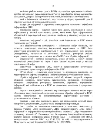 2
виділене робоче місце (далі - ВРМ) - сукупність програмно-технічних
засобів, що включає: персональний комп’ютер, периферійне телекомунікаційне
обладнання, джерела безперебійного живлення, інше спеціальне обладнання;
дані - інформація (відомості), яка подана у формі, придатній для її
обробки засобами обчислювальної техніки;
доступ до інформації - отримання користувачем можливості обробляти
інформацію в ІІПС;
електронна картка - окремий запис бази даних, інформацію в якому
зафіксовано у вигляді електронних даних, який може бути сформований,
збережений і перетворений електронними засобами у візуальну форму чи на
папері;
знищення інформації - дії, унаслідок яких інформація в ІІПС зникає
(видалення, вилучення);
ім’я (ідентифікатор) користувача - унікальний набір символів, що
дозволяє однозначно виділити (визначити) користувача в ІІПС. Ім’я
користувача автоматично відображається у всіх опрацьованих ним запитах
(роздруківках), фіксується в системних журналах реєстрації роботи
користувачів, програмних та технічних засобів ІІПС при обробці інформації;
класифікатор - перелік найменувань ознак об’єктів, у якому ознаки
класифікації розподілено на групи і цим групам надано коди у вигляді
послідовностей цифр;
користувач - працівник ОВС, якому в установленому Інструкцією
порядку надано право доступу до інформації в ІІПС;
об’єкт обліку - сукупність обов’язкових та додаткових реквізитів, які
характеризують окрему інформацію (набір відомостей) або її сукупних даних;
обробка інформації - виконання однієї або кількох операцій, зокрема:
збирання, введення, записування, перетворення, зчитування, зберігання,
знищення (вилучення), реєстрація, приймання, отримання, передавання
інформації, які здійснюються в ІІПС за допомогою технічних і програмних
засобів;
пароль - послідовність символів, яку користувач повинен ввести через
обладнання вводу інформації, перш ніж він почне обробку інформації в ІІПС.
Пароль визначається та використовується користувачем особисто і
розголошенню не підлягає;
реквізит - дані або сукупність даних, які відповідають окремій графі
паперового документа (ІК), одному полю електронної картки (БД).
Інші терміни та визначення вживаються у значеннях, наведених у
Законах України „Про інформацію”, „Про телекомунікації”, „Про захист
інформації в інформаційно-телекомунікаційних системах”, „Про оперативно-
розшукову діяльність”, Положенні про Інтегровану інформаційно-пошукову
систему органів внутрішніх справ України (далі - Положення про ІІПС),
затвердженого наказом МВС від 12.10.2009 № 436 та зареєстрованого в
Міністерстві юстиції України 28.12.2009 за № 1256/17272.
 