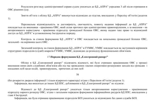Результати розгляду адміністративної справи судом уносяться до БД „АПРА” упродовж 3 діб після отримання в
ОВС рішення суду.
Зняття об’єкта з обліку БД „АПРА” виконується відповідно до підстав, викладених у Переліку об’єктів (додаток
1).
Персональна відповідальність за достовірність, своєчасність, повноту надання інформації до БД „АПРА”
покладається на виконавця - працівника ОВС, який склав протокол про адміністративне правопорушення, а за внесення - на
авторизованого користувача - працівника підрозділу громадської безпеки ОВС, якому надано таке право та відповідний
доступ до БД „АПРА” в установленому Інструкцією порядку.
Контроль за станом формування БД „АПРА” в ОВС покладається на начальника громадської безпеки ОВС,
загальний - на керівника цього ОВС.
Загальний контроль за станом формування БД „АПРА” в ГУМВС, УМВС покладається на заступників керівників
структурних підрозділів (служб) апаратів ГУМВС, УМВС, відповідно до розподілу функціональних обов’язків.
17.Порядок формування БД „Електронний рапорт”
Обліку в БД „Електронний рапорт” підлягають відомості, які було отримано працівниками ОВС у процесі
виконання ними своїх службових обов’язків або під час проведення гласних оперативно-розшукових заходів від громадян і
посадових осіб щодо подій, правопорушень, причетних до них осіб
38
(без розкриття джерела інформації і тільки відкритого характеру) згідно з Переліком об’єктів (додаток 1).
Інформація, яка вноситься до інших БД ІІПС, дублюванню в БД „Електронний рапорт” не підлягає.
Відомості до БД „Електронний рапорт” уносяться тільки авторизованими користувачами - працівниками
підрозділу карного розшуку ОВС, згідно з загальним порядком формування інформаційних ресурсів БД ІІПС, викладеним у
главі 4 Інструкції.
Інформація, що була отримана працівниками підрозділів БОЗ уноситься до відповідних баз даних служби БОЗ.
 