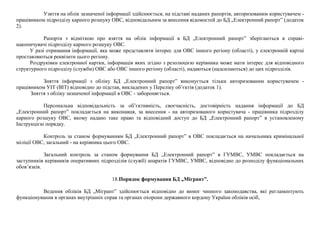 Узяття на облік зазначеної інформації здійснюється, на підставі наданих рапортів, авторизованим користувачем -
працівником підрозділу карного розшуку ОВС, відповідальним за внесення відомостей до БД „Електронний рапорт” (додаток
2).
Рапорти з відміткою про взяття на облік інформації в БД „Електронний рапорт” зберігаються в справі-
накопичувачі підрозділу карного розшуку ОВС.
У разі отримання інформації, яка може представляти інтерес для ОВС іншого регіону (області), у електронній картці
проставляються реквізити цього регіону.
Роздруківки електронної картки, інформація яких згідно з резолюцією керівника може мати інтерес для відповідного
структурного підрозділу (служби) ОВС або ОВС іншого регіону (області), надаються (надсилаються) до цих підрозділів.
Зняття інформації з обліку БД „Електронний рапорт” виконується тільки авторизованим користувачем -
працівником УІТ (ВІТ) відповідно до підстав, викладених у Переліку об’єктів (додаток 1).
Зняття з обліку зазначеної інформації в ОВС - забороняється.
Персональна відповідальність за об’єктивність, своєчасність, достовірність надання інформації до БД
„Електронний рапорт” покладається на виконавця, за внесення - на авторизованого користувача - працівника підрозділу
карного розшуку ОВС, якому надано таке право та відповідний доступ до БД „Електронний рапорт” в установленому
Інструкцією порядку.
Контроль за станом формуванням БД „Електронний рапорт” в ОВС покладається на начальника кримінальної
міліції ОВС, загальний - на керівника цього ОВС.
Загальний контроль за станом формування БД „Електронний рапорт” в ГУМВС, УМВС покладається на
заступників керівників оперативних підрозділів (служб) апаратів ГУМВС, УМВС, відповідно до розподілу функціональних
обов’язків.
18.Порядок формування БД „Мігрант”.
Ведення обліків БД „Мігрант” здійснюється відповідно до вимог чинного законодавства, які регламентують
функціонування в органах внутрішніх справ та органах охорони державного кордону України обліків осіб,
 