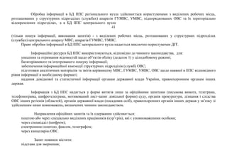 Обробка інформації в БД ІІПС регіонального вузла здійснюється користувачами з виділених робочих місць,
розташованих у структурних підрозділах (службах) апаратів ГУМВС, УМВС, підпорядкованих ОВС та їх територіально
відокремлених підрозділах, а в БД ІІПС центрального вузла
41
(тільки пошук інформації, виконання запитів) - з виділених робочих місць, розташованих у структурних підрозділах
(службах) центрального апарату МВС, апаратів ГУМВС, УМВС.
Право обробки інформації в БД ІІПС центрального вузла надається виключно користувачам ДІТ.
Інформаційні ресурси БД ІІПС використовуються, відповідно до чинного законодавства, для:
унесення та отримання відомостей щодо об’єктів обліку (додаток 1) у цілодобовому режимі;
багаторівневого та інтегрованого пошуку інформації;
забезпечення інформаційної взаємодії структурних підрозділів (служб) ОВС;
підготовки аналітичних матеріалів та звітів керівництву МВС, ГУМВС, УМВС, ОВС щодо наявної в ІІПС відповідного
рівня інформації в необхідному форматі;
надання довідкової та статистичної інформації органам державної влади України, правоохоронним органам інших
держав.
Інформація з БД ІІПС надається у формі витягів лише за офіційними запитами (письмова вимога, телеграма,
телефонограма, шифротелеграма, мотивований лист-запит довільної форми) суду, органів прокуратури, дізнання і слідства
ОВС інших регіонів (областей), органів державної влади (посадових осіб), правоохоронних органів інших держав у зв’язку зі
здійсненням ними повноважень, визначених чинним законодавством.
Направлення офіційних запитів та їх одержання здійснюється:
поштою або через спеціально виділених працівників (кур’єрів), які є уповноваженими особами;
через спецвідділ (шифром);
електронною поштою, факсом, телеграфом;
через канцелярію ОВС.
Запит повинен містити:
підстави для звернення;
 