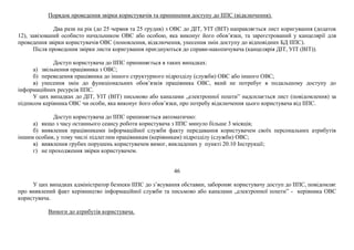 Порядок проведення звірки користувачів та припинення доступу до ІІПС (відключення).
Два рази на рік (до 25 червня та 25 грудня) з ОВС до ДІТ, УІТ (ВІТ) направляється лист коригування (додаток
12), завізований особисто начальником ОВС або особою, яка виконує його обов’язки, та зареєстрований у канцелярії для
проведення звірки користувачів ОВС (поновлення, відключення, унесення змін доступу до відповідних БД ІІПС).
Після проведення звірки листи коригування приєднуються до справи-накопичувача (канцелярія ДІТ, УІТ (ВІТ)).
Доступ користувача до ІІПС припиняється в таких випадках:
а) звільнення працівника з ОВС;
б) переведення працівника до іншого структурного підрозділу (служби) ОВС або іншого ОВС;
в) унесення змін до функціональних обов’язків працівника ОВС, який не потребує в подальшому доступу до
інформаційних ресурсів ІІПС.
У цих випадках до ДІТ, УІТ (ВІТ) письмово або каналами „електронної пошти” надсилається лист (повідомлення) за
підписом керівника ОВС чи особи, яка виконує його обов’язки, про потребу відключення цього користувача від ІІПС.
Доступ користувача до ІІПС припиняється автоматично:
а) якщо з часу останнього сеансу роботи користувача з ІІПС минуло більше 3 місяців;
б) виявлення працівниками інформаційної служби факту передавання користувачем своїх персональних атрибутів
іншим особам, у тому числі підлеглим працівникам (керівникам) підрозділу (служби) ОВС;
в) виявлення грубих порушень користувачем вимог, викладених у пункті 20.10 Інструкції;
г) не проходження звірки користувачем.
46
У цих випадках адміністратор безпеки ІІПС до з’ясування обставин, забороняє користувачу доступ до ІІПС, повідомляє
про виявлений факт керівництво інформаційної служби та письмово або каналами „електронної пошти” - керівника ОВС
користувача.
Вимоги до атрибутів користувача.
 