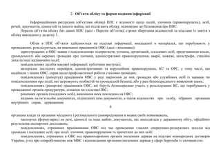 2. Об’єкти обліку та форми надання інформації
Інформаційними ресурсами (об’єктами обліку) ІІПС є відомості щодо подій, злочинів (правопорушень), осіб,
речей, документів, цінностей та іншого майна, які підлягають обліку, відповідно до Положення про ІІПС.
Перелік об’єктів обліку баз даних ІІПС (далі - Перелік об’єктів), строки зберігання відомостей та підстави їх зняття з
обліку викладено у додатку 1.
Облік в ІІПС об’єктів здійснюється на підставі інформації, викладеної в матеріалах, що перебувають у
провадженні, розслідуються, на виконанні працівників ОВС (далі - виконавці):
зареєстрованих в ОВС заявах і повідомленнях підприємств, установ, організацій, посадових осіб, представників влади,
громадськості або окремих громадян про злочини, адміністративні правопорушення, аварії, пожежі, катастрофи, стихійні
лиха та інші надзвичайні події;
повідомленнях засобів масової інформації, публічних виступах;
матеріалах дослідчих перевірок, адміністративних та корупційних правопорушень, КС та ОРС, у тому числі, що
надійшли з інших ОВС, справ щодо профілактичної роботи стосовно громадян;
повідомленнях (рапортах) працівників ОВС у разі звернення до них громадян або службових осіб із заявами чи
повідомленнями про події, які загрожують особистій чи громадській безпеці, або у разі безпосереднього виявлення таких;
повідомленнях (рапортах) працівників ОВС, які беруть безпосередню участь у розслідуванні КС, що перебувають у
провадженні органів прокуратури, дізнання чи слідства ОВС;
рішеннях органів (посадових осіб), виконання яких покладено на ОВС;
виданих на ім’я особи документах, підписаних нею документах, а також відомостях про особу, зібраних органами
внутрішніх справ, державними
4
органами влади та органами місцевого і регіонального самоврядування в межах своїх повноважень;
паспортах (формулярах) на речі, цінності та інше майно, документах, які знаходяться у державному обігу, офіційних
результатах експертних досліджень;
повідомленнях, отриманих працівниками ОВС під час проведення гласних оперативно-розшукових заходів від
громадян і посадових осіб, про події, злочини, правопорушення та причетних до них осіб;
повідомленнях, отриманих в ОВС від правоохоронних органів іноземних держав на підставі міжнародних договорів
України, угод про співробітництво між МВС і відповідними органами іноземних держав у сфері боротьби із злочинністю.
 