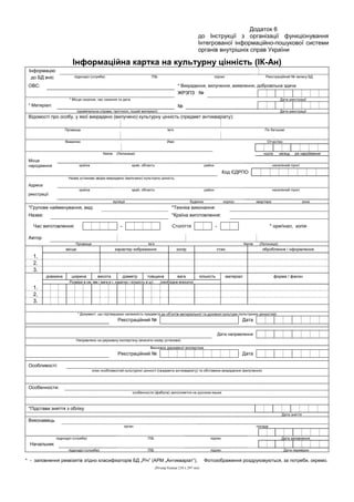 Додаток 6
до Інструкції з організації функціонування
Інтегрованої інформаційно-пошукової системи
органів внутрішніх справ України
Інформаційна картка на культурну цінність (ІК-Ан)
Інформацію
до БД вніс підрозділ (служба) ПІБ підпис Реєстраційний № запису БД
ОВС: * Викрадення, вилучення, виявлення, добровільна здача
ЖРЗПЗ №
* Місце скоєння, час скоєння та дата Дата реєстрації
* Матеріал: №
(кримінальна справа, протокол, інший матеріал) Дата реєстрації
Відомості про особу, у якої викрадено (вилучено) культурну цінність (предмет антикваріату):
Прізвище Ім’я По батькові
Фамилия Имя Отчество
Name (Латиниця) число місяць рік народження
Місце
народження країна край, область район населений пункт
Код ЄДРПО
Назва установи звідки викрадено (вилучено) культурну цінність
Адреса
країна край, область район населений пункт
реєстрації
вулиця будинок корпус квартира зона
*Групове найменування, вид: *Техніка виконання:
Назва: *Країна виготовлення:
Час виготовлення: - Століття - * оригінал, копія
Автор
Прізвище Ім’я Name (Латиниця)
місце характер зображення колір стан оброблення / оформлення
1.
2.
3.
довжина ширина висота діаметр товщина вага кількість матеріал форма / фасон
Розміри в см, мм / вага в г, каратах / кількість в шт. (необхідне вписати)
1.
2.
3.
* Документ, що підтверджує належність предмета до об’єктів матеріальної та духовної культури (культурних цінностей)
Реєстраційний № Дата
Дата направлення
Направлено на державну експертизу (вписати назву установи)
Висновок державної експертизи
Реєстраційний № Дата
Особливості:
опис особливостей культурної цінності (предмета антикваріату) та обставини викрадення (вилучення)
Особенности:
особенности (фабула) заполняется на русском языке
*Підстави зняття з обліку
Дата зняття
Виконавець
орган посада
підрозділ (служба) ПІБ підпис Дата заповнення
Начальник
підрозділ (служба) ПІБ підпис Дата перевірки
* - заповнення реквізитів згідно класифікаторів БД „Річ” (АРМ „Антикваріат”). Фотозображення роздруковуються, за потреби, окремо.
(Розмір бланка 210 х 297 мм)
 