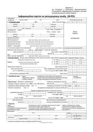 Додаток 7
до Інструкції з організації функціонування
Інтегрованої інформаційно-пошукової системи
органів внутрішніх справ України
Інформаційна картка на розшукувану особу (ІК-РО)
Інформацію
до БД вніс підрозділ (служба) ПІБ підпис Реєстраційний № запису БД
1. Установчі дані
(роздруківка)
ОВС Дата останнього фото
Прізвище Ім’я По батькові
Фото
(анфас)
(роздруківка)
Фамилия Имя Отчество
Name (Латиниця)
Громадянство країна число місяць рік народження
Він же (вона ж): Стать: чоловік, жінка
Прізвище Ім’я По батькові
Фамилия Имя Отчество
Прізвиська (клички)
Місце народження країна, край, область, район, населений пункт
Національний паспорт серія, № документу, дата видачі, орган який видав документ
Закордонний паспорт серія, № документу, дата видачі, орган який видав документ
Адреси: 1. реєстрації країна, край, область, район, населений пункт
2. останнього фактичного проживання країна, область, район, населений пункт, вулиця, будинок, корпус, квартира, зона обслуговування ОВС
Вилучено сліди пальців рук: так, ні Дактилокарта: чисельник /знаменник
Дата зникнення Дата заяви / повідомлення
Зник: країна, край, область, район, населений пункт
ЖРЗПЗ № ______________ дата
Місце, де може перебувати: країна, край, область, район, населений пункт
* Категорія обліку: розшук особи (переховується від слідства, дізнання, суду), безвісти зникла особа, невідомий хворий / дитина
обвинувачений (засуджений) ким, коли 1. Ст. ККУ Ч П З
Фабула (короткий опис скоєного злочину, згідно якого 2. Ст. ККУ Ч П З
особа була взята на відповідний облік) 3. Ст. ККУ Ч П З
Кримінальна справа № __________________________________ Дата порушення К/С
Дата зупинення К/С Дата направлення статистичних карток
за п.1 ст.206 КПК Ф.1.1, Ф.3 до УІТ (ВІТ) ГУМВС, УМВС
Санкціоновано прокурором (ПІБ) _______________________________________ Дата санкції
* Запобіжний захід: арешт
підписка про невиїзд
особиста порука
затримання та доставка в суд під вартою
порука суспільної організації (трудового колективу)
нагляд командування військової частини
застава
не обиралась
* Вид розшуку: державний, міждержавний * Наявність міжнародного розшуку: так, ні
* Заведено: вперше, надійшло з інш. УМВС, з інш. ОВС області ОРС (РС) № ______________ дата
* Інформувати Держприкордонслужбу: так, ні * Інформацію розміщено на Інтернет сайті: так, ні
* Підлягає затриманню: так, ні Затвердження міждержавного розшуку (Ф.39) дата
Номери телефонів для зв’язку з ініціатором розшуку:
службовий виконавця службовий нач. підрозділу
ЧЧ ОВС ЧЧ ГУМВС, УМВС
код абонентський № код абонентський №
Е-mail ЧЧ ОВС ______________________________ Е-mail ЧЧ ГУМВС, УМВС _______________________________
Дата припинення Дата припинення міждержавного .
розшуку розшуку (затвердження постанови)
* Підстава:
арешт
затримання
встановлення місцезнаходження
встановлення в трупі
втановлення в трупі з ознаками насильницької смерті
оголошення особи судом померлою
оголошення особи судом безвісно відсутньою
визначення судом про припинення розшуку
закриття кримінальної справи
припинення за терміном давності
припинення виконавчого провадження
інші причини
Виконавець:
орган посада
підрозділ (служба) ПІБ підпис Дата заповнення
Начальник
підрозділ (служба) ПІБ підпис Дата перевірки
* - заповнення реквізитів згідно класифікаторів БД „Розшук”.
(Розмір бланка 210 х 297 мм)
 