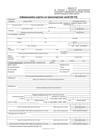 Додаток 10
до Інструкції з організації функціонування
Інтегрованої інформаційно-пошукової системи
органів внутрішніх справ України
Інформаційна картка на транспортний засіб (ІК-ТЗ)
Інформацію
до БД вніс підрозділ (служба) ПІБ Реєстраційний № запису БД
Підстава взяття на облік: викрадення, виявлення, безвісти зникла
особа разом з ТЗЧас скоєння та дата Час та дата подання заяви
ЖРЗПЗ №
Орган внутрішніх справ Дата реєстрації
* Матеріал: №
(кримінальна справа, протокол, інший матеріал) Дата реєстрації
У кого викрадено / вилучено:
.
Прізвище Ім’я По батькові
Фамилия Имя Отчество
Name (Латиниця) число місяць рік народження
Місце
народження країна край, область район населений пункт
Код ЄДРПО
Назва установи звідки викрадено (вилучено) транспортний засіб (за наявності)
Адреса
реєстрації, країна край, область район населений пункт
проживання
вулиця будинок корпус квартира зона
* Групове найменування: транспортний засіб, номерний знак * Вид ТЗ
Марка, модель Номерний знак
№ кузова (коляски) * Колір
№ шасі (рами) Рік виготовлення
№ двигуна Тех. паспорт ТЗ
Орган (установа), який видав документ (техпаспорт) на ТЗ Дата видачі/реєстрації
Особливості:
фабула, опис особливостей ТЗ та обставини викрадення/виявлення
Особенности:
особенности (фабула) заполняется на русском языке
Номери телефонів для зв’язку з ініціатором розшуку:
службовий виконавця службовий нач. підрозділу
ЧЧ ОВС ЧЧ УДАІ (ВДАІ) ГУМВС, УМВС
код абонентський № код абонентський №
Е-mail ЧЧ ОВС _____________________________ Е-mail ЧЧ УДАІ (ВДАІ) ГУМВС, УМВС _______________________________
посада, ПІБ чергового ОВС який взяв ТЗ на облік година, хвилина взяття на облік Дата взяття на облік
посада, ПІБ чергового УДАІ (ВДАІ) ГУМВС (УМВС) який підтвердив взяття ТЗ на облік година, хвилина підтвердження Дата підтвердження інформації
* Підстава зняття з обліку ТЗ
посада, ПІБ чергового ОВС який зняв ТЗ з обліку година, хвилина зняття з обліку Дата зняття з обліку
посада, ПІБ чергового УДАІ (ВДАІ) ГУМВС (УМВС) який підтвердив зняття ТЗ з обліку година, хвилина підтвердження Дата підтвердження інформації
* - заповнення реквізитів згідно класифікаторів БД „Угон”
(Розмір бланка 210 х 297 мм)
 