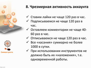 Символ роста
8. Чрезмерная активность аккаунта
 Ставим лайки не чаще 120 раз в час.
 Подписываемся не чаще 120 раз в
час.
 Оставляем комментарии не чаще 40-
60 раз в час.
 Отписываемся не чаще 120 раз в час.
 Все «касания» суммарно не более
1000 в сутки.
 При использовании инструментов не
должно быть их «наложения», т.е.
одновременной работы.
 