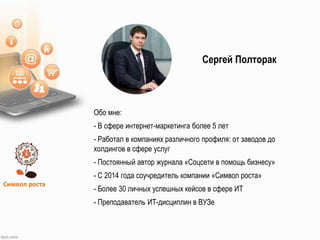 Символ роста
Обо мне:
- В сфере интернет-маркетинга более 5 лет
- Работал в компаниях различного профиля: от заводов до
холдингов в сфере услуг
- Постоянный автор журнала «Соцсети в помощь бизнесу»
- С 2014 года соучредитель компании «Символ роста»
- Более 30 личных успешных кейсов в сфере ИТ
- Преподаватель ИТ-дисциплин в ВУЗе
Сергей Полторак
 