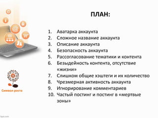 Символ роста
1. Аватарка аккаунта
2. Сложное название аккаунта
3. Описание аккаунта
4. Безопасность аккаунта
5. Рассогласование тематики и контента
6. Безыдейность контента, отсутствие
«жизни»
7. Слишком общие хэштеги и их количество
8. Чрезмерная активность аккаунта
9. Игнорирование комментариев
10. Частый постинг и постинг в «мертвые
зоны»
ПЛАН:
 