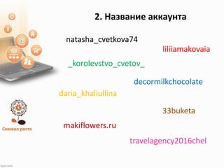 Символ роста
2. Название аккаунта
natasha_cvetkova74
liliiamakovaia
_korolevstvo_cvetov_
daria_khaliullina
makiflowers.ru
decormilkchocolate
33buketa
travelagency2016chel
 