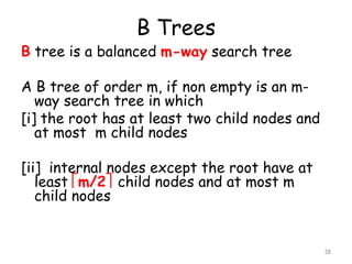 B Trees
B tree is a balanced m-way search tree
A B tree of order m, if non empty is an m-
way search tree in which
[i] the root has at least two child nodes and
at most m child nodes
[ii] internal nodes except the root have at
least m/2 child nodes and at most m
child nodes
18
 
