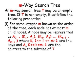 m-Way Search Tree
An m-way search tree T may be an empty
tree. If T is non-empty, it satisfies the
following properties:
(i) For some integer m known as the order
of the tree, each node has at most m
child nodes. A node may be represented
as A0 , (K1, A1), (K2, A2) …. (Km-1 ,
Am-1 ) where Ki 1<= i <= m-1 are the
keys and Ai, 0<=i<=m-1 are the
pointers to the subtree of T
2
 