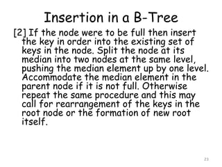 Insertion in a B-Tree
[2] If the node were to be full then insert
the key in order into the existing set of
keys in the node. Split the node at its
median into two nodes at the same level,
pushing the median element up by one level.
Accommodate the median element in the
parent node if it is not full. Otherwise
repeat the same procedure and this may
call for rearrangement of the keys in the
root node or the formation of new root
itself.
23
 