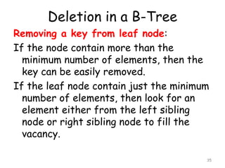 Deletion in a B-Tree
Removing a key from leaf node:
If the node contain more than the
minimum number of elements, then the
key can be easily removed.
If the leaf node contain just the minimum
number of elements, then look for an
element either from the left sibling
node or right sibling node to fill the
vacancy.
35
 