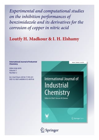 1 23
International Journal of Industrial
Chemistry
ISSN 2228-5970
Volume 7
Number 2
Int J Ind Chem (2016) 7:195-221
DOI 10.1007/s40090-015-0070-8
Experimental and computational studies
on the inhibition performances of
benzimidazole and its derivatives for the
corrosion of copper in nitric acid
Loutfy H. Madkour & I. H. Elshamy
 