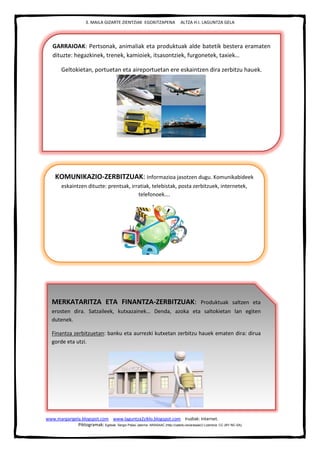 3. MAILA GIZARTE ZIENTZIAK EGOKITZAPENA ALTZA H.I. LAGUNTZA GELA
www.margarigela.blogspot.com www.laguntza2ziklo.blogspot.com Irudiak: Internet.
Piktogramak: Egileak: Sergio Palao Jatorria: ARASAAC (http://catedu.es/arasaac/) Lizentzia: CC (BY-NC-SA)
GARRAIOAK: Pertsonak, animaliak eta produktuak alde batetik bestera eramaten
dituzte: hegazkinek, trenek, kamioiek, itsasontziek, furgonetek, taxiek…
Geltokietan, portuetan eta aireportuetan ere eskaintzen dira zerbitzu hauek.
KOMUNIKAZIO-ZERBITZUAK: Informazioa jasotzen dugu. Komunikabideek
eskaintzen dituzte: prentsak, irratiak, telebistak, posta zerbitzuek, internetek,
telefonoek….
MERKATARITZA ETA FINANTZA-ZERBITZUAK: Produktuak saltzen eta
erosten dira. Satzaileek, kutxazainek… Denda, azoka eta saltokietan lan egiten
dutenek.
Finantza zerbitzuetan: banku eta aurrezki kutxetan zerbitzu hauek ematen dira: dirua
gorde eta utzi.
 
