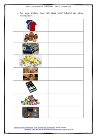 3. MAILA GIZARTE ZIENTZIAK EGOKITZAPENA ALTZA H.I. LAGUNTZA GELA
www.margarigela.blogspot.com www.laguntza2ziklo.blogspot.com Irudiak: Internet.
Piktogramak: Egileak: Sergio Palao Jatorria: ARASAAC (http://catedu.es/arasaac/) Lizentzia: CC (BY-NC-SA)
 Zure ustez, produktu hauek nola daude egina? Industrial edo artisau
produktuak dira?
 