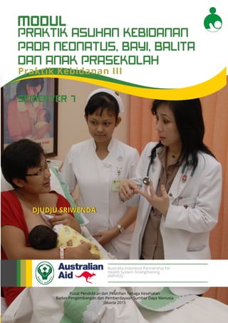 Modul Pendidikan Jarak Jauh Jenjang Diploma 3 Program Studi Kebidanan
1
PRAKTIK ASUHAN KEBIDANAN
PADA NEONATUS, BAYI, BALITA
DAN ANAK PRASEKOLAH
MODUL
Pusat Pendidikan dan Pelatihan Tenaga Kesehatan
Badan Pengembangan dan Pemberdayaan Sumber Daya Manusia
Jakarta 2015
DJUDJU SRIWENDA
Australia Indonesia Partnership for
Health System Strengthening
(AIPHSS)
SEMESTER 7
Praktik Kebidanan III
 